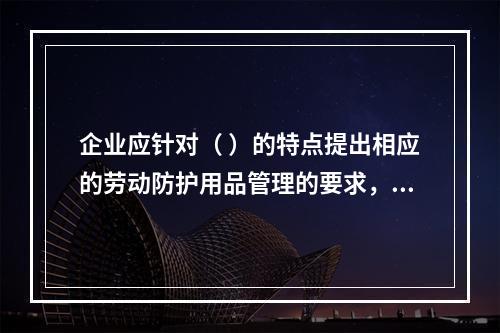 企业应针对（ ）的特点提出相应的劳动防护用品管理的要求，并对