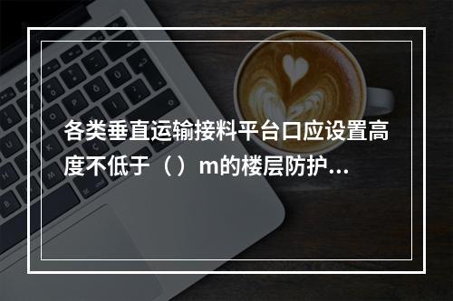 各类垂直运输接料平台口应设置高度不低于（ ）m的楼层防护门，