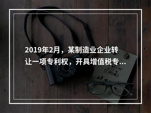 2019年2月，某制造业企业转让一项专利权，开具增值税专用发