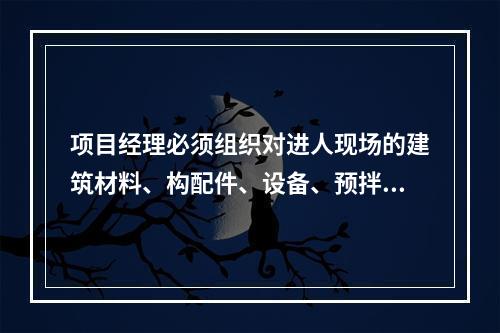 项目经理必须组织对进人现场的建筑材料、构配件、设备、预拌混凝