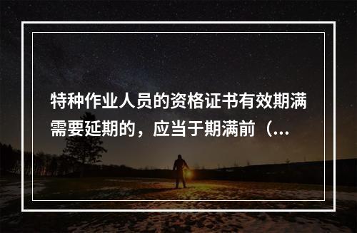 特种作业人员的资格证书有效期满需要延期的，应当于期满前（ ）