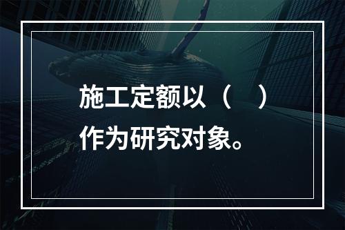 施工定额以（　）作为研究对象。