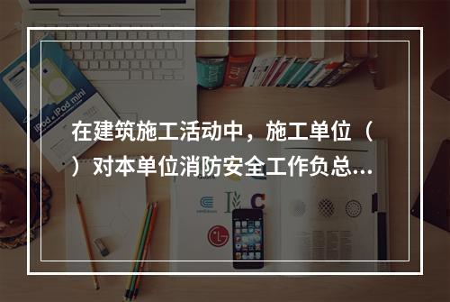 在建筑施工活动中，施工单位（ ）对本单位消防安全工作负总责。