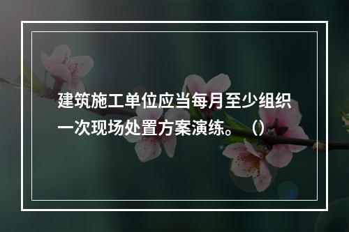 建筑施工单位应当每月至少组织一次现场处置方案演练。（）