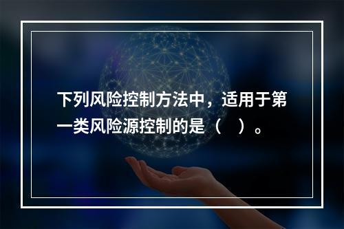 下列风险控制方法中，适用于第一类风险源控制的是（　）。