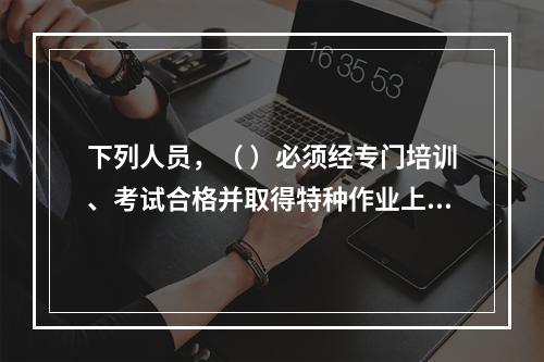 下列人员，（ ）必须经专门培训、考试合格并取得特种作业上岗证