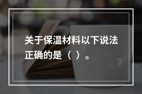 关于保温材料以下说法正确的是（  ）。