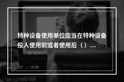 特种设备使用单位应当在特种设备投人使用前或者使用后（ ）日内