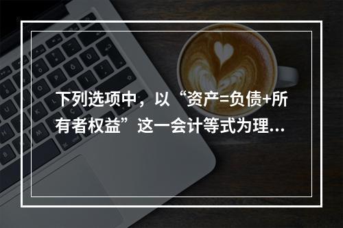 下列选项中，以“资产=负债+所有者权益”这一会计等式为理论依