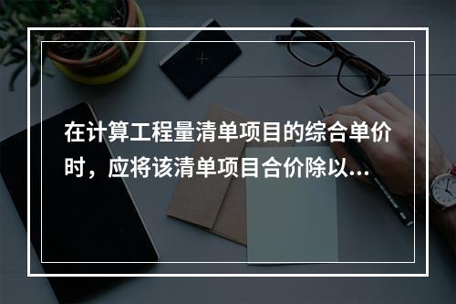 在计算工程量清单项目的综合单价时，应将该清单项目合价除以（　