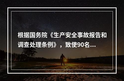 根据国务院《生产安全事故报告和调查处理条例》，致使90名工人