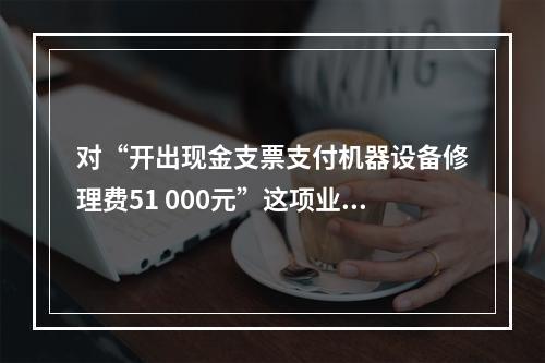 对“开出现金支票支付机器设备修理费51 000元”这项业务，