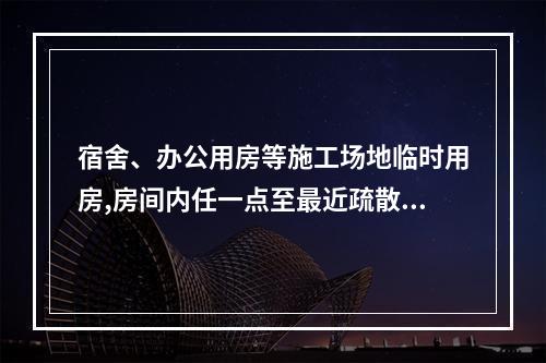 宿舍、办公用房等施工场地临时用房,房间内任一点至最近疏散门的