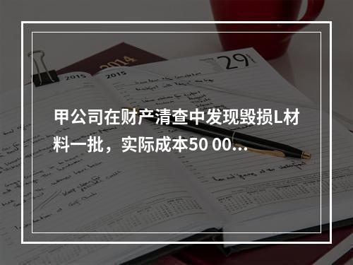 甲公司在财产清查中发现毁损L材料一批，实际成本50 000元