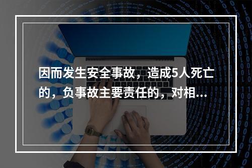 因而发生安全事故，造成5人死亡的，负事故主要责任的，对相关责