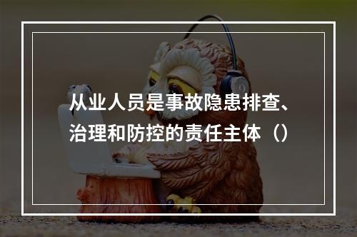 从业人员是事故隐患排查、治理和防控的责任主体（）