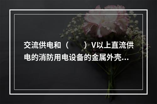 交流供电和（  ）V以上直流供电的消防用电设备的金属外壳应有