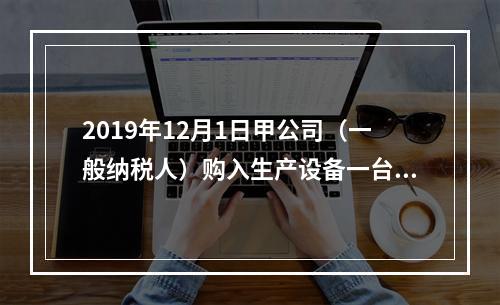 2019年12月1日甲公司（一般纳税人）购入生产设备一台，支