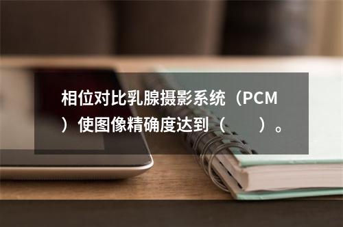 相位对比乳腺摄影系统（PCM）使图像精确度达到（　　）。