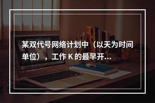 某双代号网络计划中（以天为时间单位），工作 K 的最早开始时