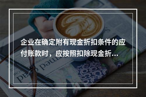 企业在确定附有现金折扣条件的应付账款时，应按照扣除现金折扣后