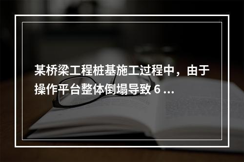 某桥梁工程桩基施工过程中，由于操作平台整体倒塌导致 6 人死