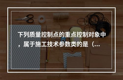 下列质量控制点的重点控制对象中，属于施工技术参数类的是（　）