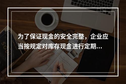 为了保证现金的安全完整，企业应当按规定对库存现金进行定期和不