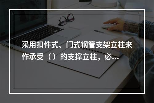 采用扣件式、门式钢管支架立柱来作承受（ ）的支撑立柱，必须具