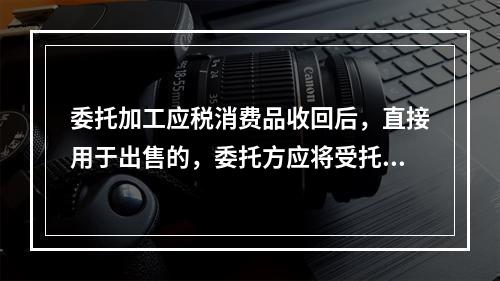 委托加工应税消费品收回后，直接用于出售的，委托方应将受托方代