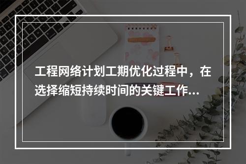 工程网络计划工期优化过程中，在选择缩短持续时间的关键工作时应