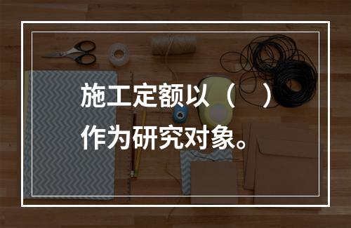 施工定额以（　）作为研究对象。