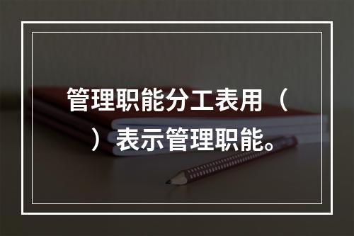 管理职能分工表用（　）表示管理职能。