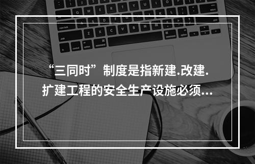 “三同时”制度是指新建.改建.扩建工程的安全生产设施必须与主