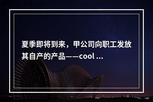 夏季即将到来，甲公司向职工发放其自产的产品——cool 牌空