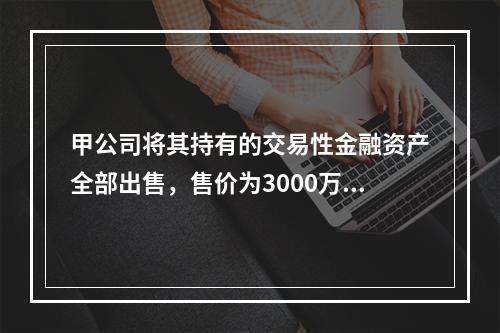 甲公司将其持有的交易性金融资产全部出售，售价为3000万元；