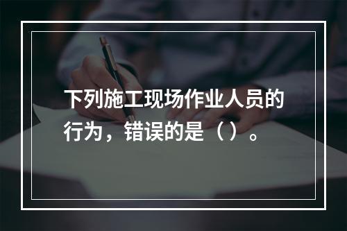 下列施工现场作业人员的行为，错误的是（ ）。