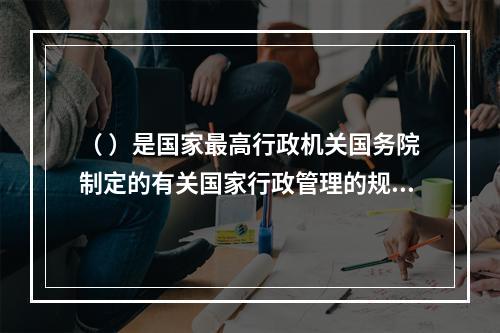 （ ）是国家最高行政机关国务院制定的有关国家行政管理的规范性