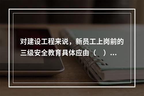 对建设工程来说，新员工上岗前的三级安全教育具体应由（　）负责