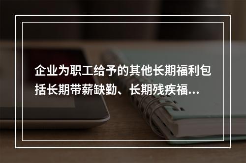 企业为职工给予的其他长期福利包括长期带薪缺勤、长期残疾福利、