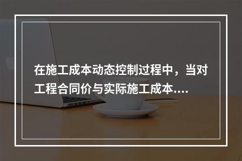 在施工成本动态控制过程中，当对工程合同价与实际施工成本.工程