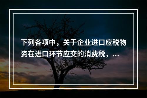 下列各项中，关于企业进口应税物资在进口环节应交的消费税，可能