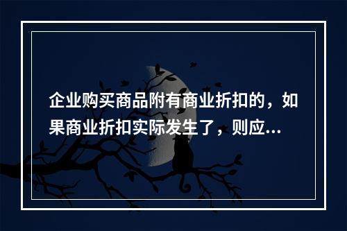 企业购买商品附有商业折扣的，如果商业折扣实际发生了，则应按扣