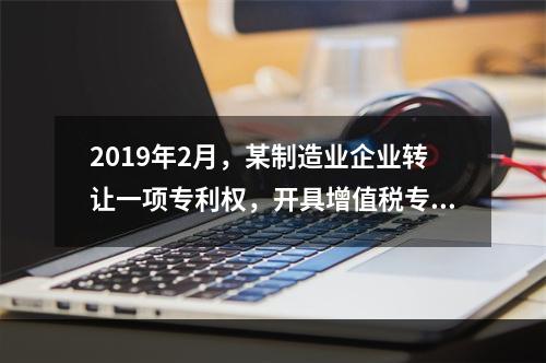 2019年2月，某制造业企业转让一项专利权，开具增值税专用发