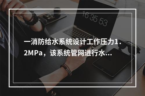 一消防给水系统设计工作压力1．2MPa，该系统管网进行水压强