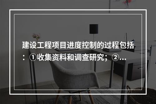 建设工程项目进度控制的过程包括：①收集资料和调查研究；②进度