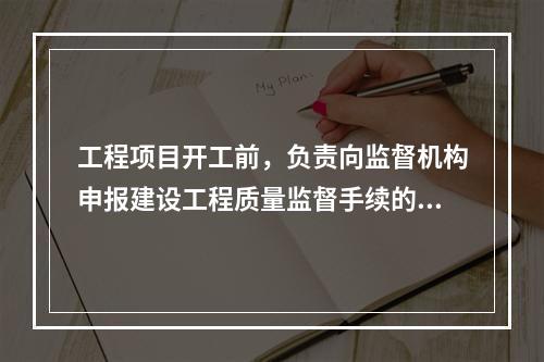 工程项目开工前，负责向监督机构申报建设工程质量监督手续的单位