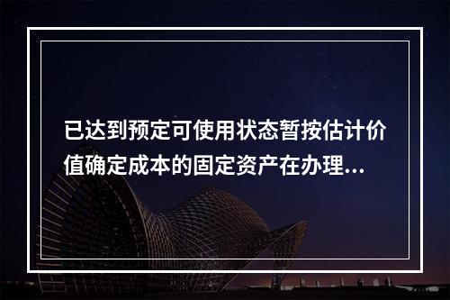 已达到预定可使用状态暂按估计价值确定成本的固定资产在办理竣工