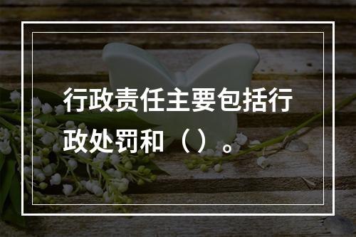 行政责任主要包括行政处罚和（ ）。