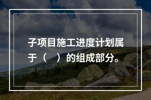 子项目施工进度计划属于（　）的组成部分。